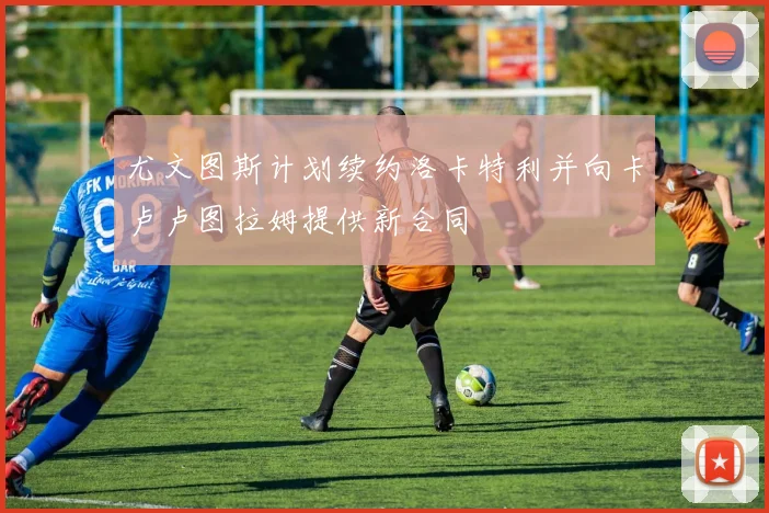 尤文图斯计划续约洛卡特利并向卡卢卢图拉姆提供新合同
