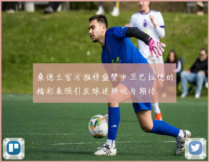 桑德兰官方推特盛赞中卫巴拉德的精彩表现引发球迷热议与期待