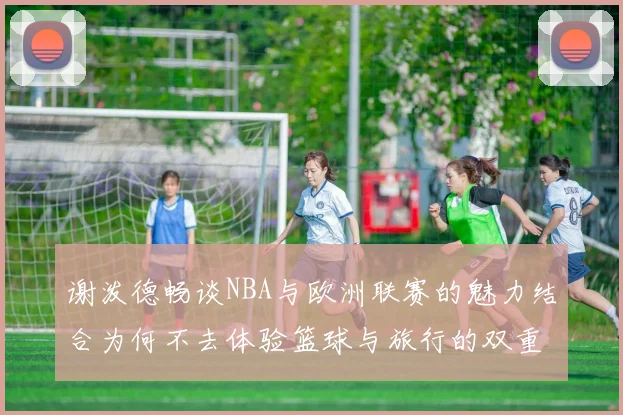 谢泼德畅谈NBA与欧洲联赛的魅力结合为何不去体验篮球与旅行的双重乐趣