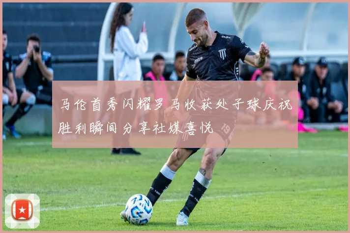 马伦首秀闪耀罗马收获处子球庆祝胜利瞬间分享社媒喜悦