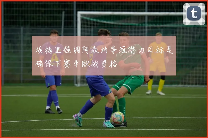 埃梅里强调阿森纳争冠潜力目标是确保下赛季欧战资格