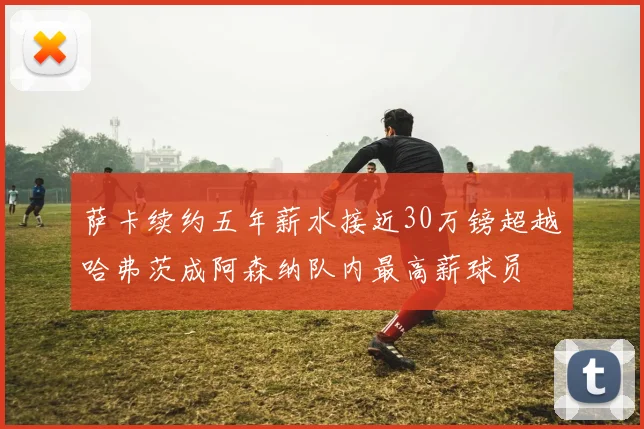 萨卡续约五年薪水接近30万镑超越哈弗茨成阿森纳队内最高薪球员