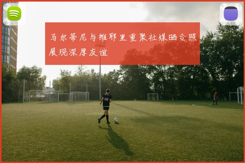 马尔蒂尼与维耶里重聚社媒晒合照展现深厚友谊