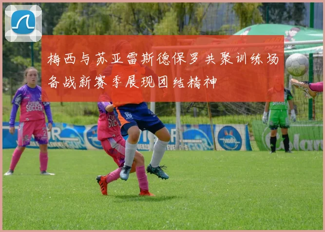 梅西与苏亚雷斯德保罗共聚训练场备战新赛季展现团结精神